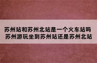 苏州站和苏州北站是一个火车站吗 苏州游玩坐到苏州站还是苏州北站